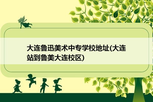 大连鲁迅美术中专学校地址(大连站到鲁美大连校区)