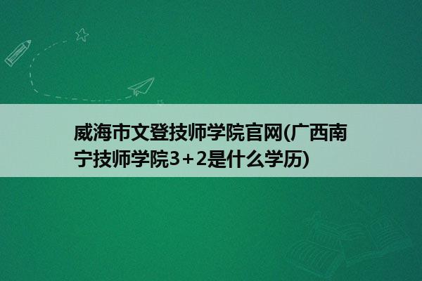 威海市文登技师学院官网(广西南宁技师学院3+2是什么学历)