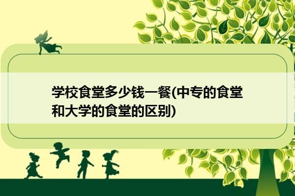 学校食堂多少钱一餐(中专的食堂和大学的食堂的区别)