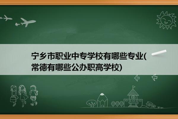 宁乡市职业中专学校有哪些专业(常德有哪些公办职高学校)