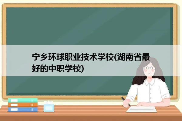 宁乡环球职业技术学校(湖南省最好的中职学校)