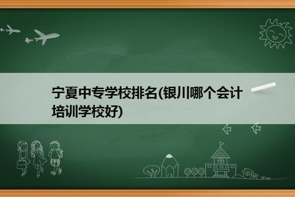 宁夏中专学校排名(银川哪个会计培训学校好)